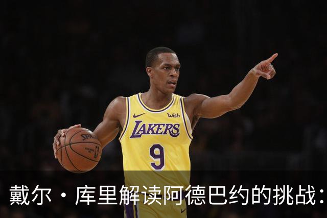 戴尔·库里解读阿德巴约的挑战：领导地位与团队适应的双重考验